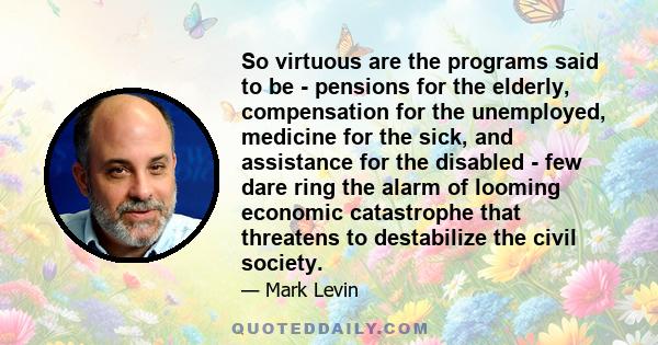 So virtuous are the programs said to be - pensions for the elderly, compensation for the unemployed, medicine for the sick, and assistance for the disabled - few dare ring the alarm of looming economic catastrophe that