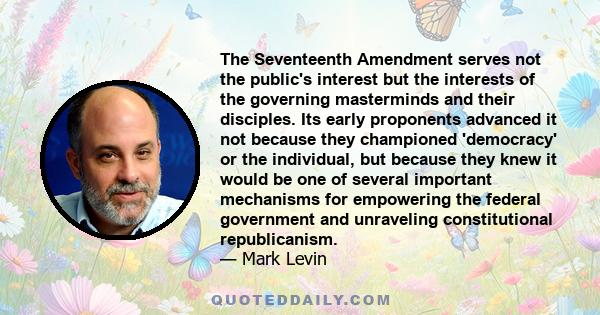 The Seventeenth Amendment serves not the public's interest but the interests of the governing masterminds and their disciples. Its early proponents advanced it not because they championed 'democracy' or the individual,