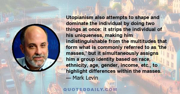 Utopianism also attempts to shape and dominate the individual by doing two things at once: it strips the individual of his uniqueness, making him indistinguishable from the multitudes that form what is commonly referred 