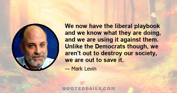 We now have the liberal playbook and we know what they are doing, and we are using it against them. Unlike the Democrats though, we aren't out to destroy our society, we are out to save it.