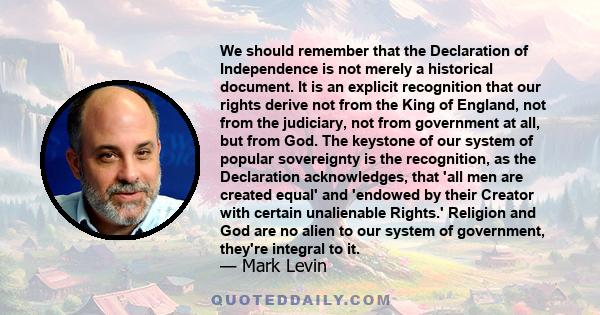 We should remember that the Declaration of Independence is not merely a historical document. It is an explicit recognition that our rights derive not from the King of England, not from the judiciary, not from government 