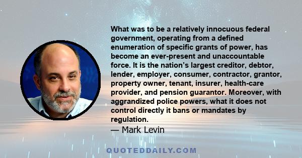 What was to be a relatively innocuous federal government, operating from a defined enumeration of specific grants of power, has become an ever-present and unaccountable force. It is the nation’s largest creditor,