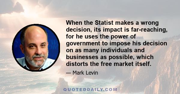 When the Statist makes a wrong decision, its impact is far-reaching, for he uses the power of government to impose his decision on as many individuals and businesses as possible, which distorts the free market itself.