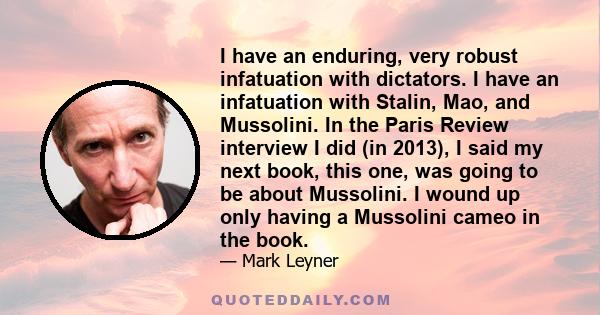 I have an enduring, very robust infatuation with dictators. I have an infatuation with Stalin, Mao, and Mussolini. In the Paris Review interview I did (in 2013), I said my next book, this one, was going to be about