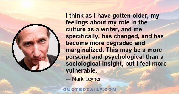 I think as I have gotten older, my feelings about my role in the culture as a writer, and me specifically, has changed, and has become more degraded and marginalized. This may be a more personal and psychological than a 