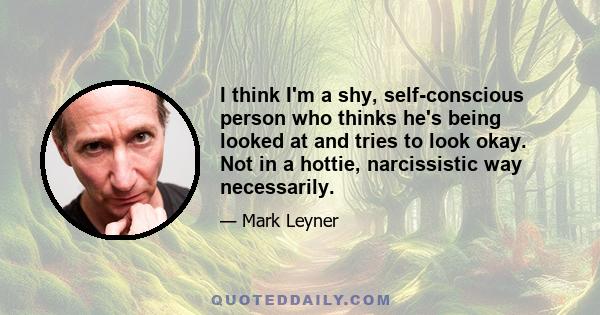 I think I'm a shy, self-conscious person who thinks he's being looked at and tries to look okay. Not in a hottie, narcissistic way necessarily.