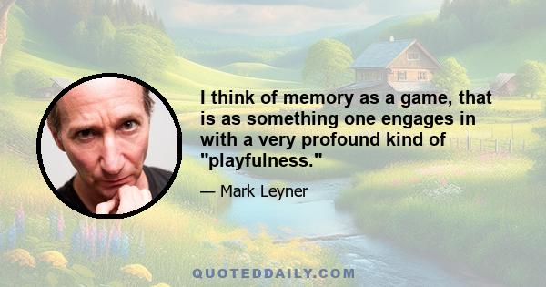 I think of memory as a game, that is as something one engages in with a very profound kind of playfulness.