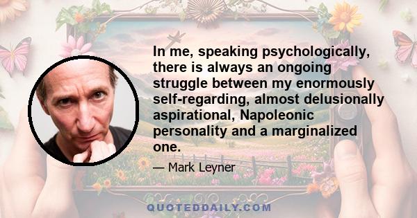 In me, speaking psychologically, there is always an ongoing struggle between my enormously self-regarding, almost delusionally aspirational, Napoleonic personality and a marginalized one.