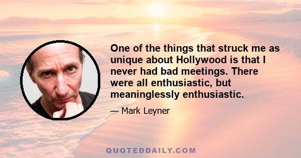 One of the things that struck me as unique about Hollywood is that I never had bad meetings. There were all enthusiastic, but meaninglessly enthusiastic.