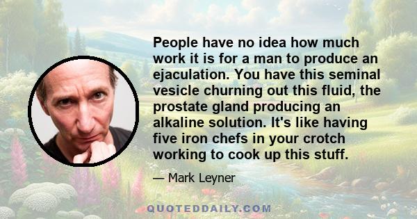 People have no idea how much work it is for a man to produce an ejaculation. You have this seminal vesicle churning out this fluid, the prostate gland producing an alkaline solution. It's like having five iron chefs in