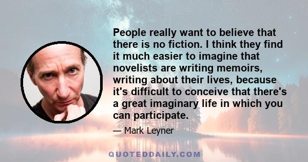 People really want to believe that there is no fiction. I think they find it much easier to imagine that novelists are writing memoirs, writing about their lives, because it's difficult to conceive that there's a great