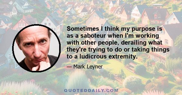 Sometimes I think my purpose is as a saboteur when I'm working with other people, derailing what they're trying to do or taking things to a ludicrous extremity.