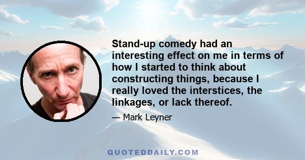 Stand-up comedy had an interesting effect on me in terms of how I started to think about constructing things, because I really loved the interstices, the linkages, or lack thereof.