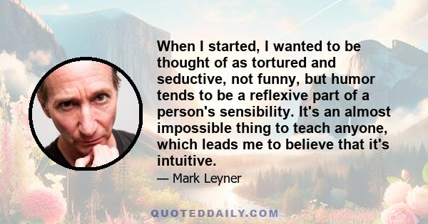 When I started, I wanted to be thought of as tortured and seductive, not funny, but humor tends to be a reflexive part of a person's sensibility. It's an almost impossible thing to teach anyone, which leads me to