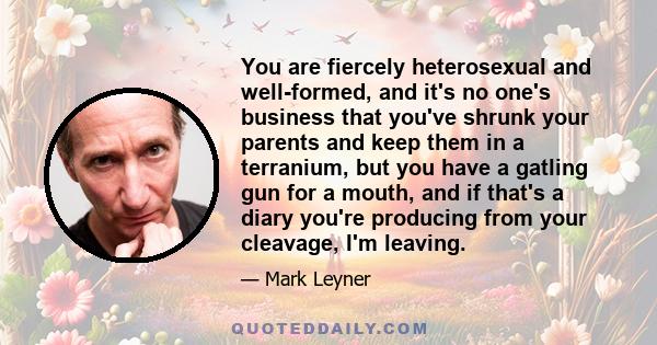 You are fiercely heterosexual and well-formed, and it's no one's business that you've shrunk your parents and keep them in a terranium, but you have a gatling gun for a mouth, and if that's a diary you're producing from 