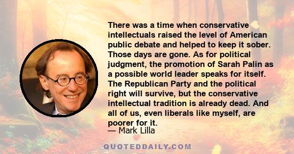 There was a time when conservative intellectuals raised the level of American public debate and helped to keep it sober. Those days are gone. As for political judgment, the promotion of Sarah Palin as a possible world