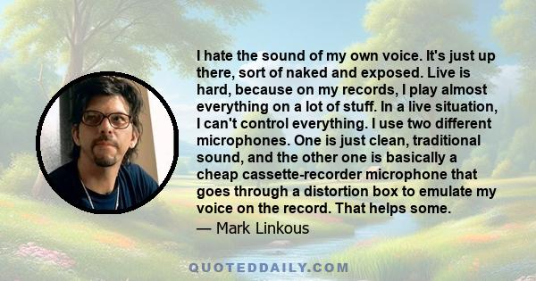 I hate the sound of my own voice. It's just up there, sort of naked and exposed. Live is hard, because on my records, I play almost everything on a lot of stuff. In a live situation, I can't control everything. I use