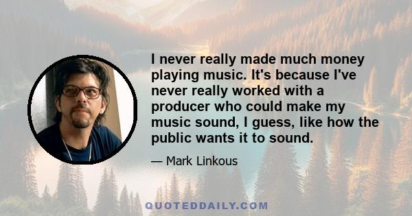 I never really made much money playing music. It's because I've never really worked with a producer who could make my music sound, I guess, like how the public wants it to sound.