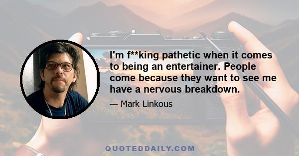 I'm f**king pathetic when it comes to being an entertainer. People come because they want to see me have a nervous breakdown.