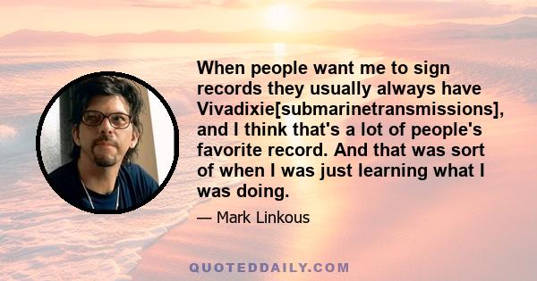 When people want me to sign records they usually always have Vivadixie[submarinetransmissions], and I think that's a lot of people's favorite record. And that was sort of when I was just learning what I was doing.