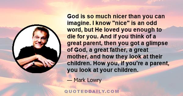 God is so much nicer than you can imagine. I know nice is an odd word, but He loved you enough to die for you. And if you think of a great parent, then you got a glimpse of God, a great father, a great mother, and how