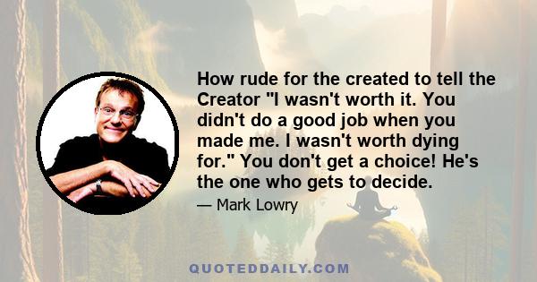 How rude for the created to tell the Creator I wasn't worth it. You didn't do a good job when you made me. I wasn't worth dying for. You don't get a choice! He's the one who gets to decide.