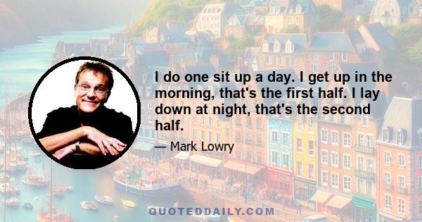 I do one sit up a day. I get up in the morning, that's the first half. I lay down at night, that's the second half.