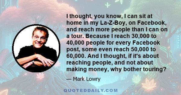 I thought, you know, I can sit at home in my La-Z-Boy, on Facebook, and reach more people than I can on a tour. Because I reach 30,000 to 40,000 people for every Facebook post, some even reach 50,000 to 60,000. And I