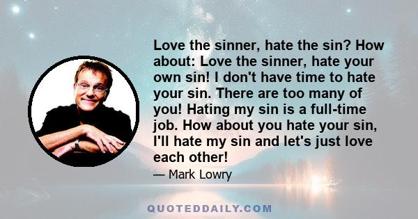 Love the sinner, hate the sin? How about: Love the sinner, hate your own sin! I don't have time to hate your sin. There are too many of you! Hating my sin is a full-time job. How about you hate your sin, I'll hate my