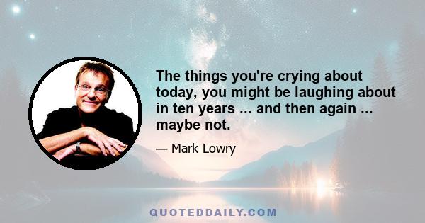 The things you're crying about today, you might be laughing about in ten years ... and then again ... maybe not.