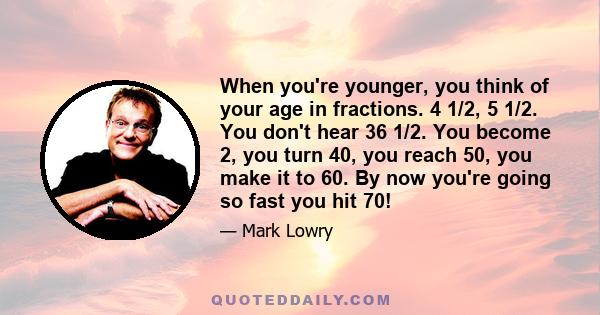 When you're younger, you think of your age in fractions. 4 1/2, 5 1/2. You don't hear 36 1/2. You become 2, you turn 40, you reach 50, you make it to 60. By now you're going so fast you hit 70!