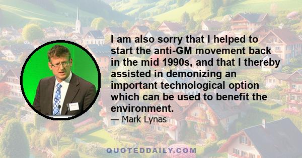 I am also sorry that I helped to start the anti-GM movement back in the mid 1990s, and that I thereby assisted in demonizing an important technological option which can be used to benefit the environment.