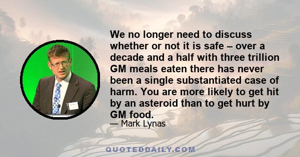 We no longer need to discuss whether or not it is safe – over a decade and a half with three trillion GM meals eaten there has never been a single substantiated case of harm. You are more likely to get hit by an