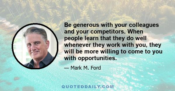 Be generous with your colleagues and your competitors. When people learn that they do well whenever they work with you, they will be more willing to come to you with opportunities.