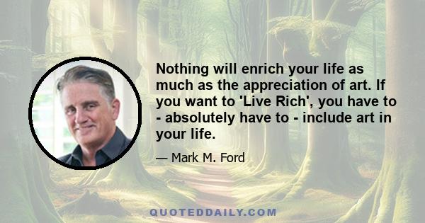 Nothing will enrich your life as much as the appreciation of art. If you want to 'Live Rich', you have to - absolutely have to - include art in your life.