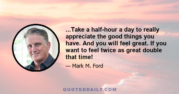 ...Take a half-hour a day to really appreciate the good things you have. And you will feel great. If you want to feel twice as great double that time!