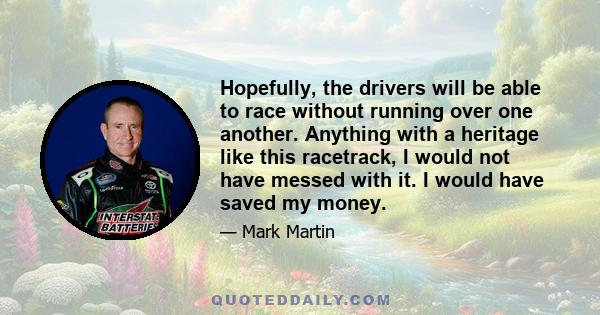 Hopefully, the drivers will be able to race without running over one another. Anything with a heritage like this racetrack, I would not have messed with it. I would have saved my money.