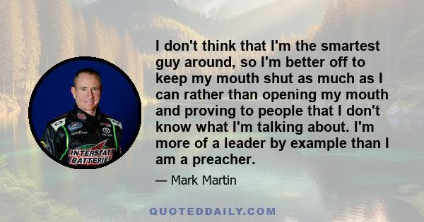 I don't think that I'm the smartest guy around, so I'm better off to keep my mouth shut as much as I can rather than opening my mouth and proving to people that I don't know what I'm talking about. I'm more of a leader