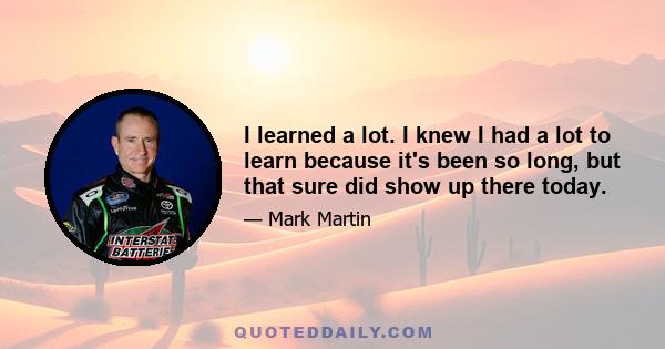 I learned a lot. I knew I had a lot to learn because it's been so long, but that sure did show up there today.