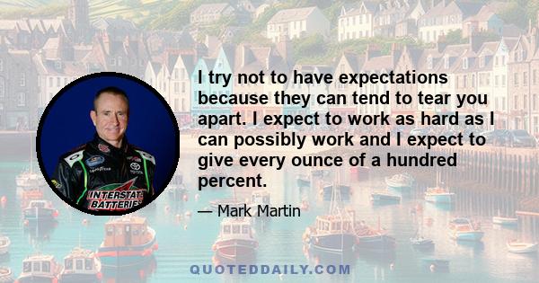 I try not to have expectations because they can tend to tear you apart. I expect to work as hard as I can possibly work and I expect to give every ounce of a hundred percent.