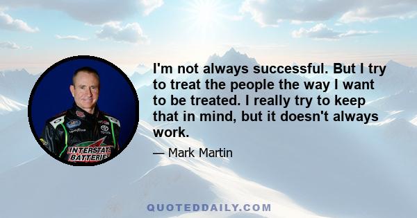 I'm not always successful. But I try to treat the people the way I want to be treated. I really try to keep that in mind, but it doesn't always work.