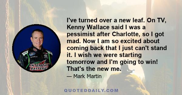 I've turned over a new leaf. On TV, Kenny Wallace said I was a pessimist after Charlotte, so I got mad. Now I am so excited about coming back that I just can't stand it. I wish we were starting tomorrow and I'm going to 