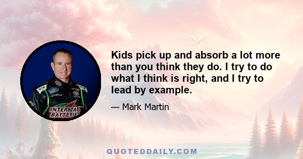 Kids pick up and absorb a lot more than you think they do. I try to do what I think is right, and I try to lead by example.