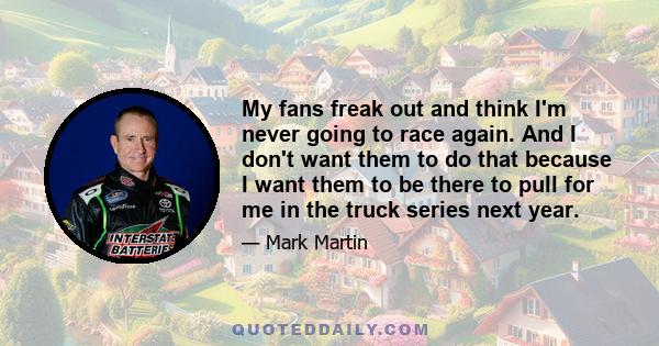 My fans freak out and think I'm never going to race again. And I don't want them to do that because I want them to be there to pull for me in the truck series next year.