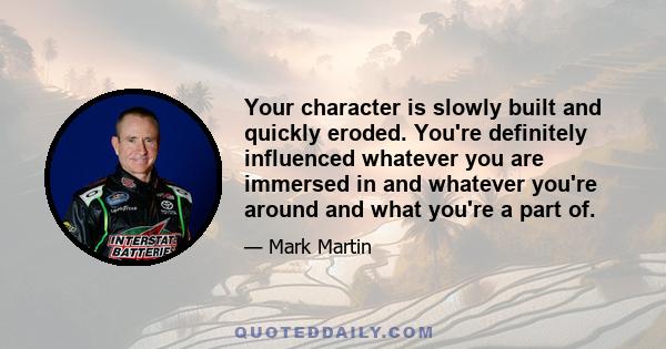 Your character is slowly built and quickly eroded. You're definitely influenced whatever you are immersed in and whatever you're around and what you're a part of.