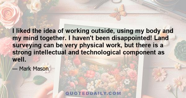 I liked the idea of working outside, using my body and my mind together. I haven't been disappointed! Land surveying can be very physical work, but there is a strong intellectual and technological component as well.