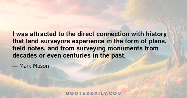 I was attracted to the direct connection with history that land surveyors experience in the form of plans, field notes, and from surveying monuments from decades or even centuries in the past.