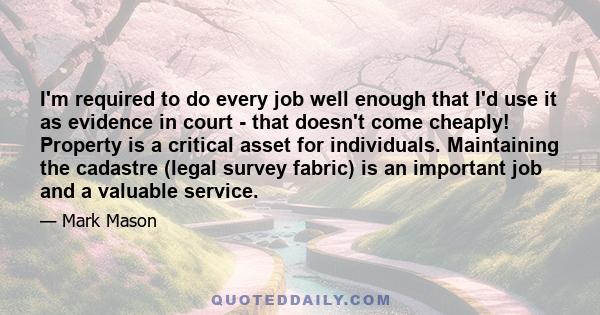 I'm required to do every job well enough that I'd use it as evidence in court - that doesn't come cheaply! Property is a critical asset for individuals. Maintaining the cadastre (legal survey fabric) is an important job 