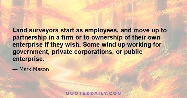 Land surveyors start as employees, and move up to partnership in a firm or to ownership of their own enterprise if they wish. Some wind up working for government, private corporations, or public enterprise.