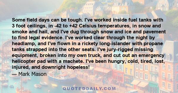 Some field days can be tough. I've worked inside fuel tanks with 3 foot ceilings, in -42 to +42 Celsius temperatures, in snow and smoke and hail, and I've dug through snow and ice and pavement to find legal evidence.